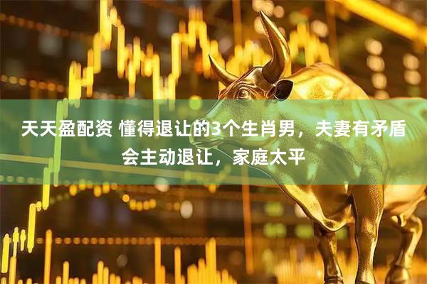 天天盈配资 懂得退让的3个生肖男，夫妻有矛盾会主动退让，家庭太平
