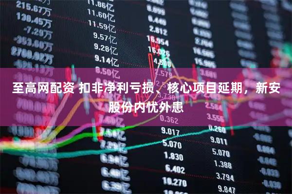 至高网配资 扣非净利亏损、核心项目延期，新安股份内忧外患