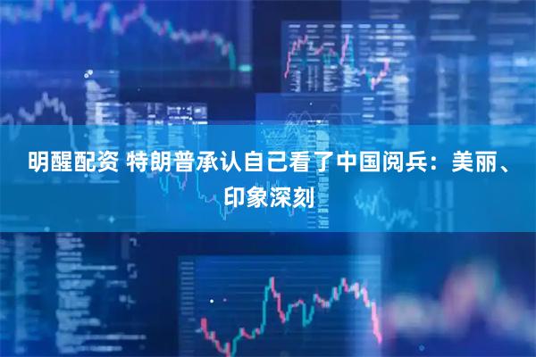 明醒配资 特朗普承认自己看了中国阅兵：美丽、印象深刻
