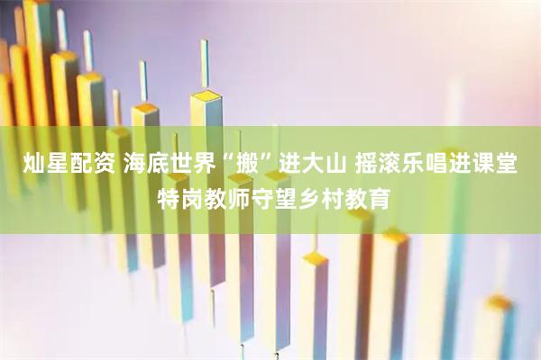 灿星配资 海底世界“搬”进大山 摇滚乐唱进课堂 特岗教师守望乡村教育