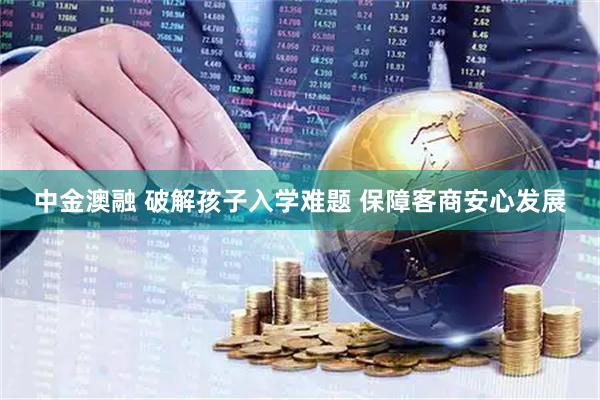 中金澳融 破解孩子入学难题 保障客商安心发展