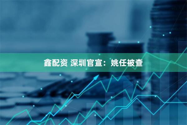 鑫配资 深圳官宣：姚任被查