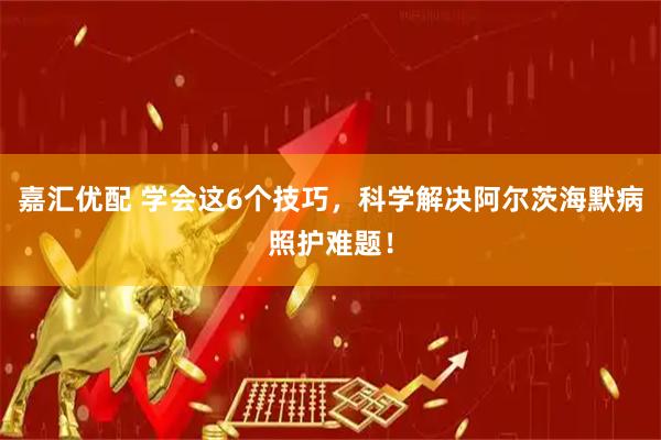 嘉汇优配 学会这6个技巧，科学解决阿尔茨海默病照护难题！