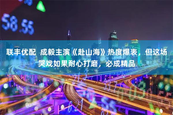 联丰优配  成毅主演《赴山海》热度爆表，但这场哭戏如果耐心打磨，必成精品