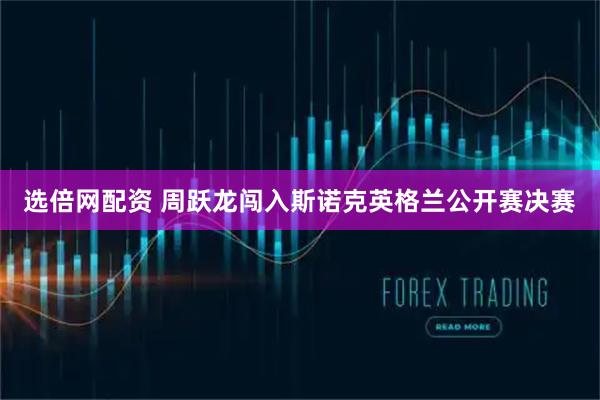 选倍网配资 周跃龙闯入斯诺克英格兰公开赛决赛