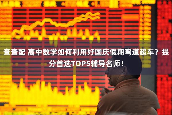查查配 高中数学如何利用好国庆假期弯道超车？提分首选TOP5辅导名师！