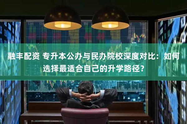 融丰配资 专升本公办与民办院校深度对比：如何选择最适合自己的升学路径？