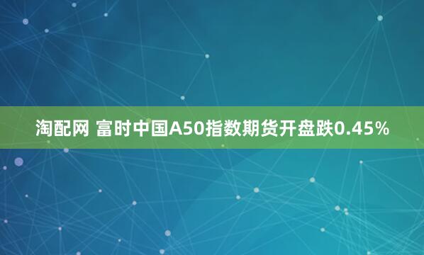 淘配网 富时中国A50指数期货开盘跌0.45%