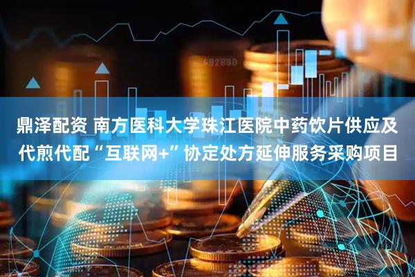 鼎泽配资 南方医科大学珠江医院中药饮片供应及代煎代配“互联网+”协定处方延伸服务采购项目