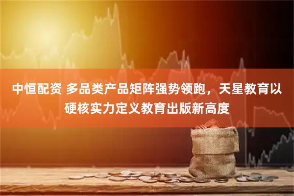 中恒配资 多品类产品矩阵强势领跑，天星教育以硬核实力定义教育出版新高度