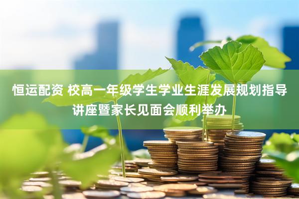 恒运配资 校高一年级学生学业生涯发展规划指导讲座暨家长见面会顺利举办