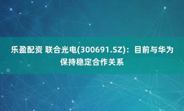 乐盈配资 联合光电(300691.SZ)：目前与华为保持稳定合作关系