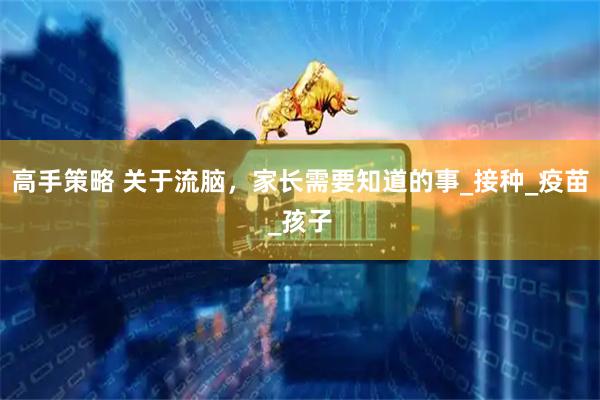 高手策略 关于流脑，家长需要知道的事_接种_疫苗_孩子