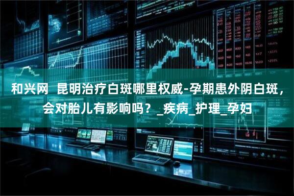 和兴网  昆明治疗白斑哪里权威-孕期患外阴白斑，会对胎儿有影响吗？_疾病_护理_孕妇