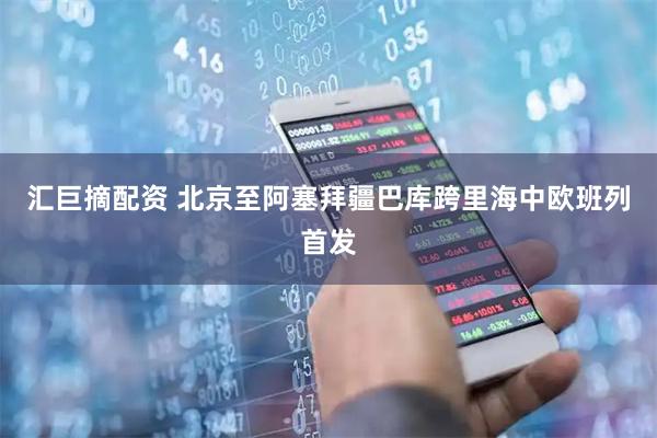 汇巨摘配资 北京至阿塞拜疆巴库跨里海中欧班列首发