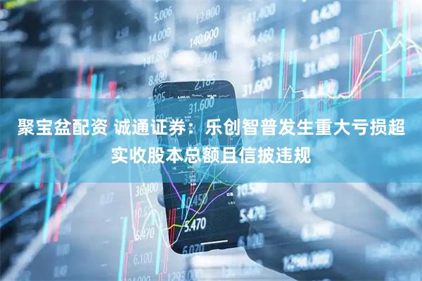 聚宝盆配资 诚通证券：乐创智普发生重大亏损超实收股本总额且信披违规