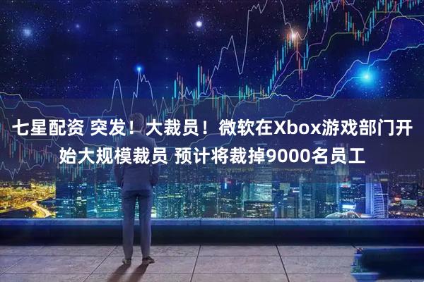 七星配资 突发！大裁员！微软在Xbox游戏部门开始大规模裁员 预计将裁掉9000名员工
