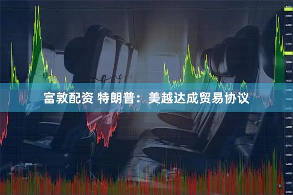 富敦配资 特朗普：美越达成贸易协议