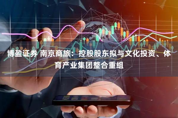 博盈证券 南京商旅：控股股东拟与文化投资、体育产业集团整合重组