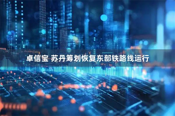 卓信宝 苏丹筹划恢复东部铁路线运行