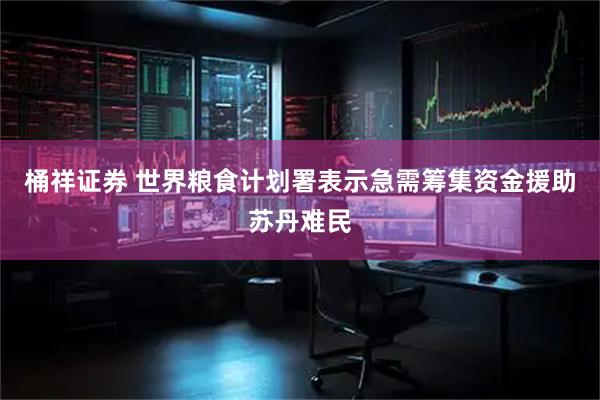 桶祥证券 世界粮食计划署表示急需筹集资金援助苏丹难民