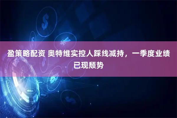 盈策略配资 奥特维实控人踩线减持，一季度业绩已现颓势