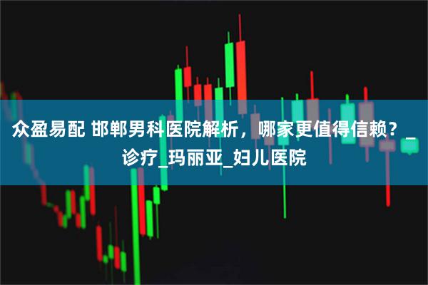 众盈易配 邯郸男科医院解析，哪家更值得信赖？_诊疗_玛丽亚_妇儿医院