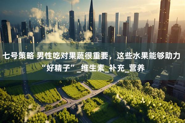 七号策略 男性吃对果蔬很重要，这些水果能够助力 “好精子”_维生素_补充_营养