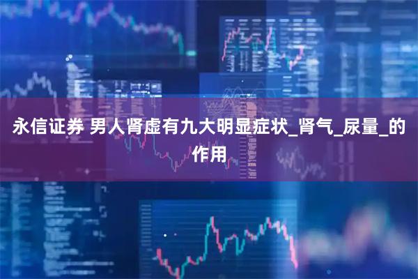 永信证券 男人肾虚有九大明显症状_肾气_尿量_的作用