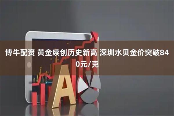 博牛配资 黄金续创历史新高 深圳水贝金价突破840元/克