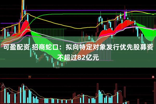 可盈配资 招商蛇口：拟向特定对象发行优先股募资不超过82亿元