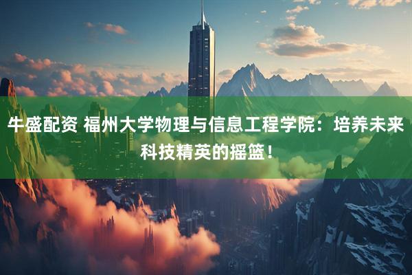 牛盛配资 福州大学物理与信息工程学院：培养未来科技精英的摇篮！
