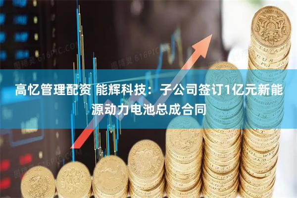 高忆管理配资 能辉科技：子公司签订1亿元新能源动力电池总成合同
