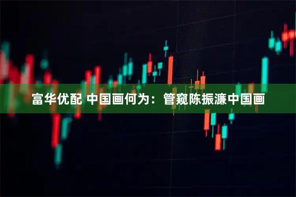 富华优配 中国画何为：管窥陈振濂中国画