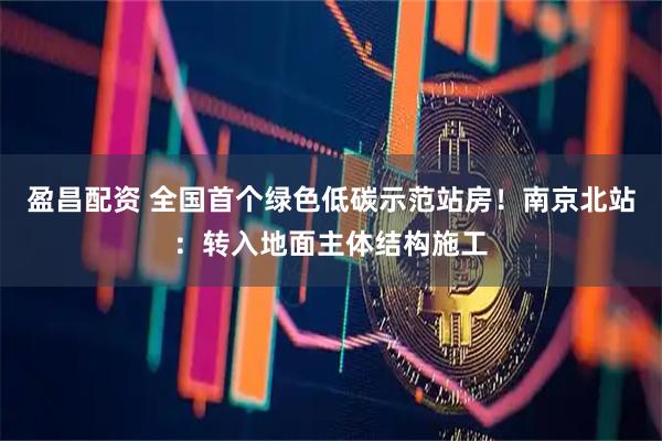 盈昌配资 全国首个绿色低碳示范站房！南京北站：转入地面主体结构施工