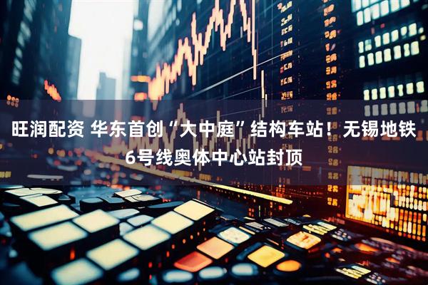 旺润配资 华东首创“大中庭”结构车站！无锡地铁6号线奥体中心站封顶