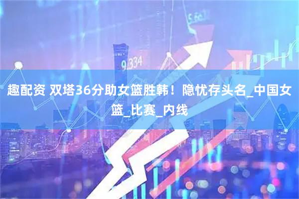 趣配资 双塔36分助女篮胜韩！隐忧存头名_中国女篮_比赛_内线