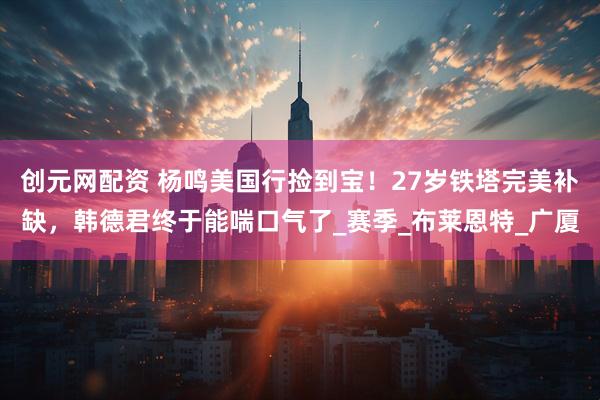 创元网配资 杨鸣美国行捡到宝！27岁铁塔完美补缺，韩德君终于能喘口气了_赛季_布莱恩特_广厦