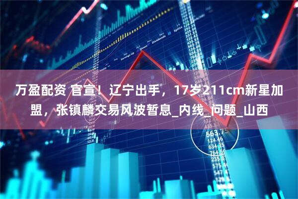 万盈配资 官宣！辽宁出手，17岁211cm新星加盟，张镇麟交易风波暂息_内线_问题_山西
