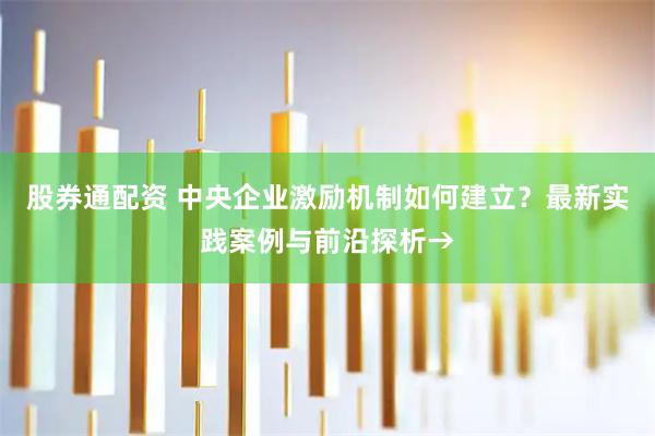 股券通配资 中央企业激励机制如何建立？最新实践案例与前沿探析→