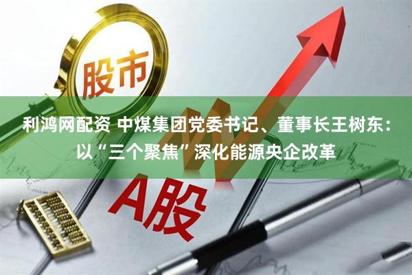 利鸿网配资 中煤集团党委书记、董事长王树东：以“三个聚焦”深化能源央企改革