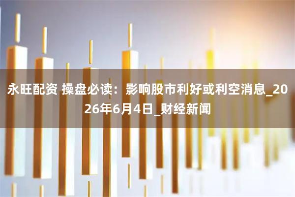 永旺配资 操盘必读：影响股市利好或利空消息_2026年6月4日_财经新闻