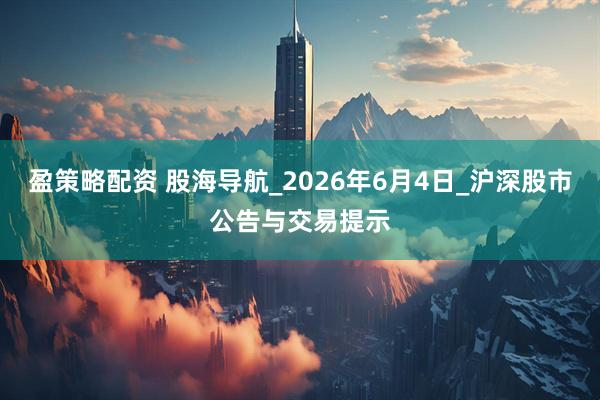 盈策略配资 股海导航_2026年6月4日_沪深股市公告与交易提示