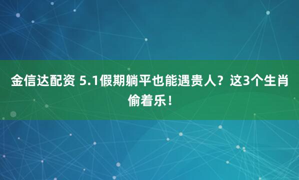 金信达配资 5.1假期躺平也能遇贵人？这3个生肖偷着乐！