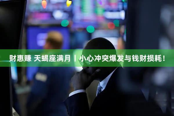 财惠赚 天蝎座满月丨小心冲突爆发与钱财损耗！