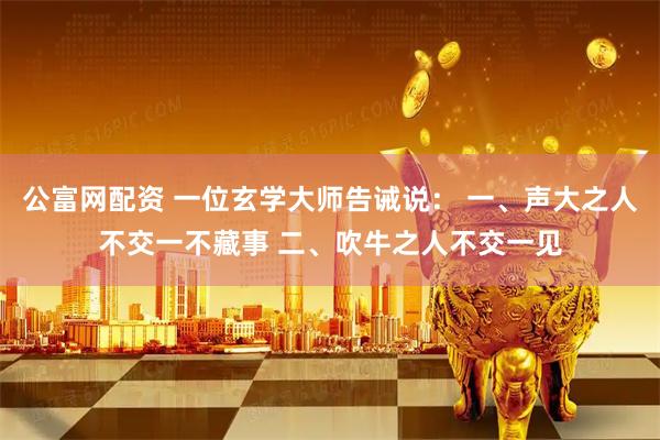 公富网配资 一位玄学大师告诫说： 一、声大之人不交一不藏事 二、吹牛之人不交一见